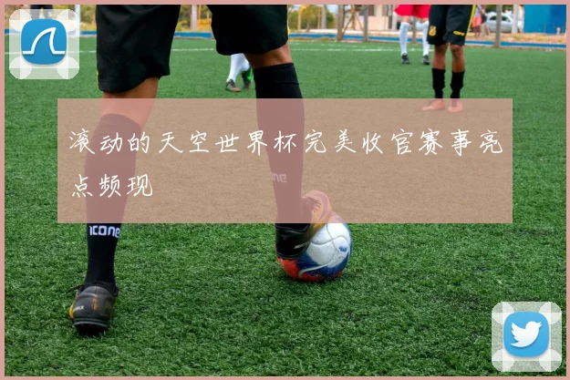 滚动的天空世界杯完美收官赛事亮点频现