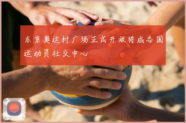 东京奥运村广场正式开放将成各国运动员社交中心
