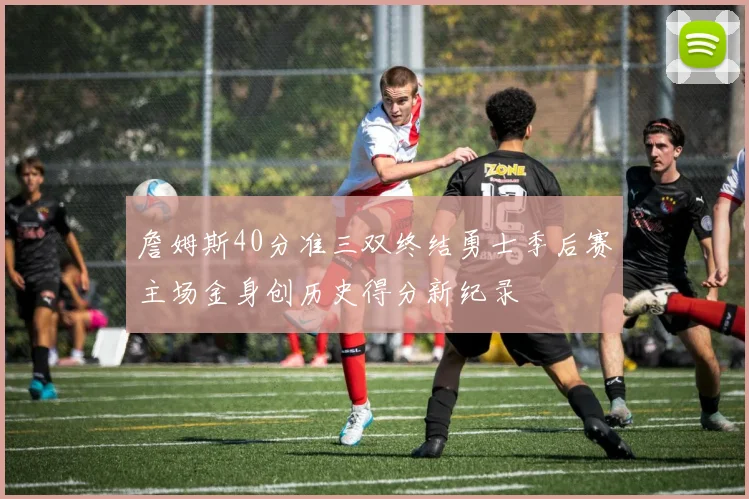 詹姆斯40分准三双终结勇士季后赛主场金身创历史得分新纪录