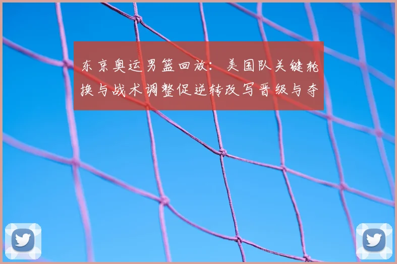 东京奥运男篮回放：美国队关键轮换与战术调整促逆转改写晋级与夺金形势