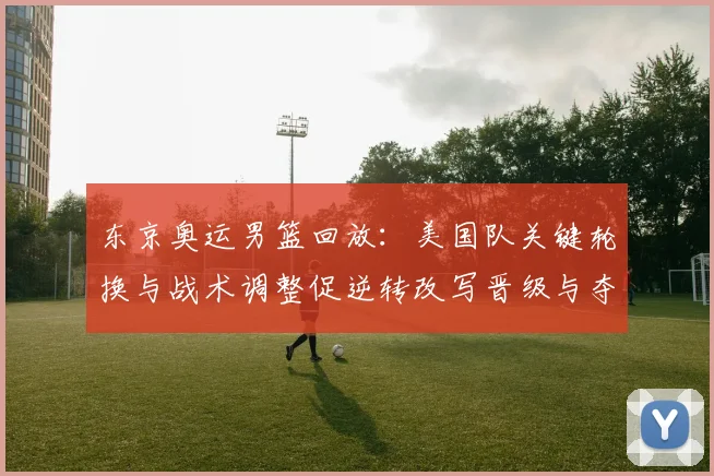 东京奥运男篮回放：美国队关键轮换与战术调整促逆转改写晋级与夺金形势