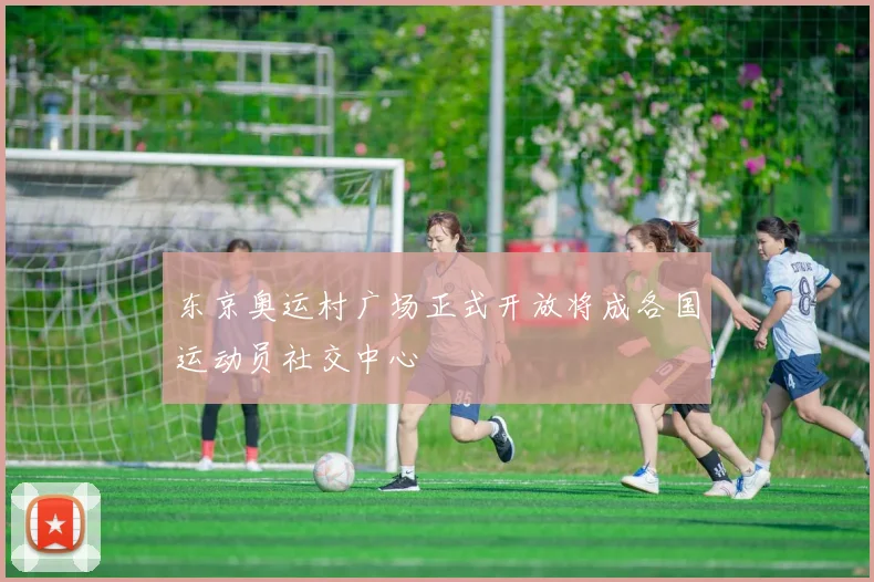 东京奥运村广场正式开放将成各国运动员社交中心
