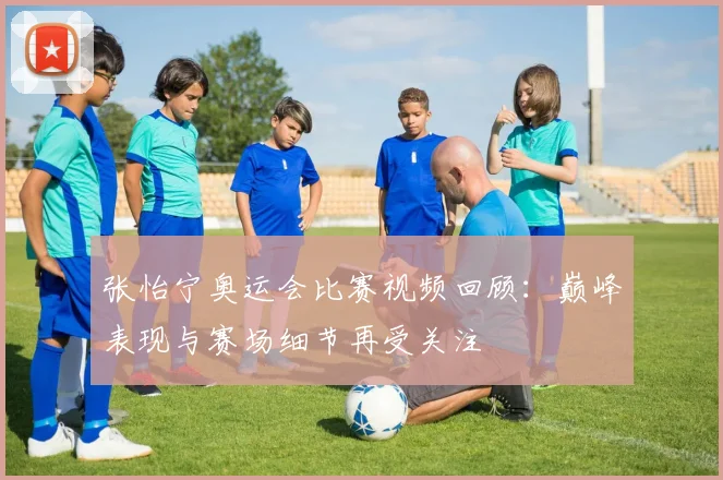 张怡宁奥运会比赛视频回顾:巅峰表现与赛场细节再受关注