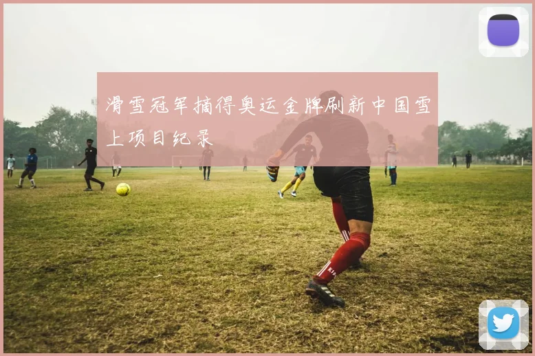 滑雪冠军摘得奥运金牌刷新中国雪上项目纪录