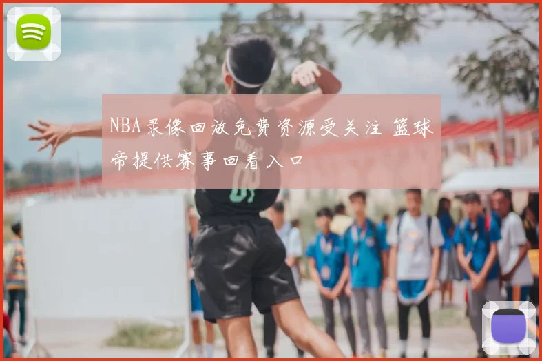 NBA录像回放免费资源受关注 篮球帝提供赛事回看入口