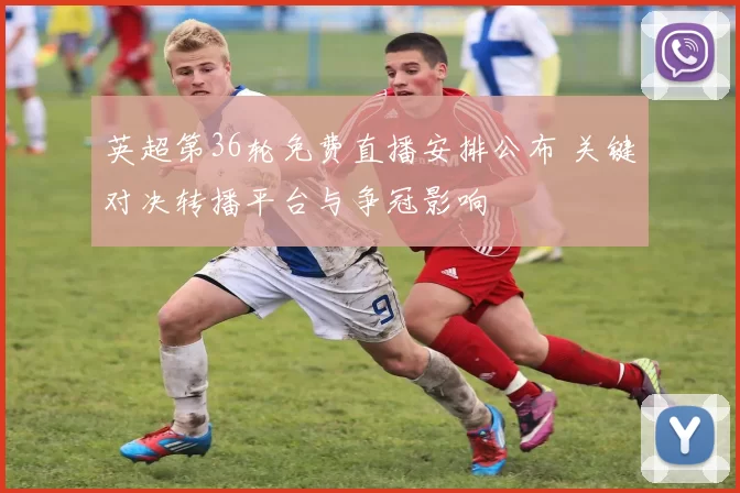 英超第36轮免费直播安排公布 关键对决转播平台与争冠影响