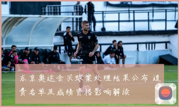 东京奥运会买球案处理结果公布 追责名单及成绩资格影响解读