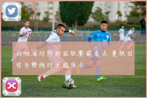 利物浦对阵利兹联赛前看点 曼联旧将与锋线对决成焦点