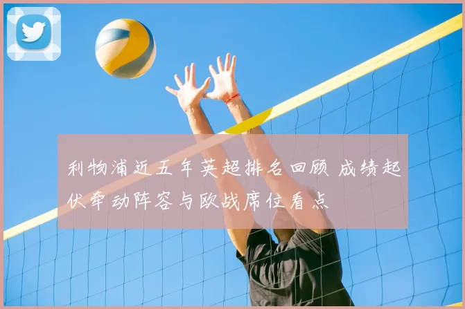 利物浦近五年英超排名回顾 成绩起伏牵动阵容与欧战席位看点
