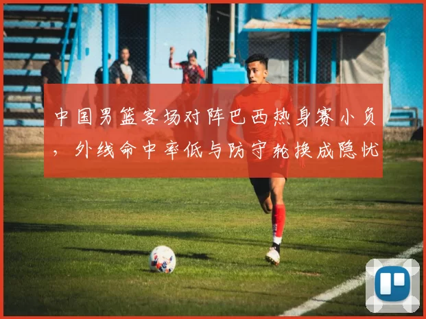 中国男篮客场对阵巴西热身赛小负，外线命中率低与防守轮换成隐忧