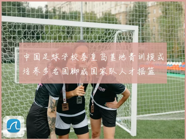 中国足球学校秦皇岛基地青训模式培养多名国脚成国家队人才摇篮