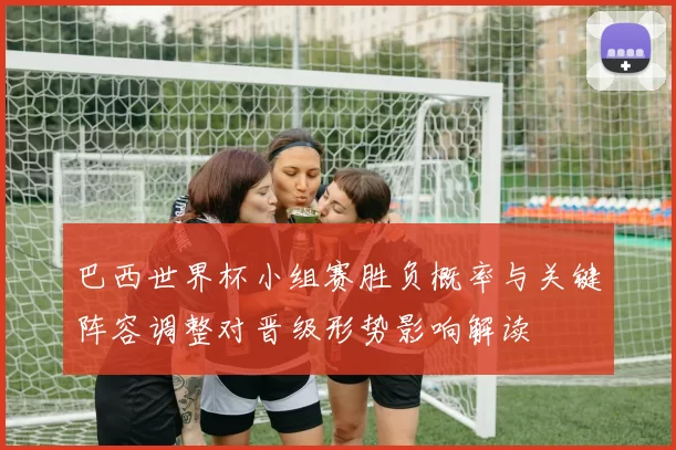 巴西世界杯小组赛胜负概率与关键阵容调整对晋级形势影响解读