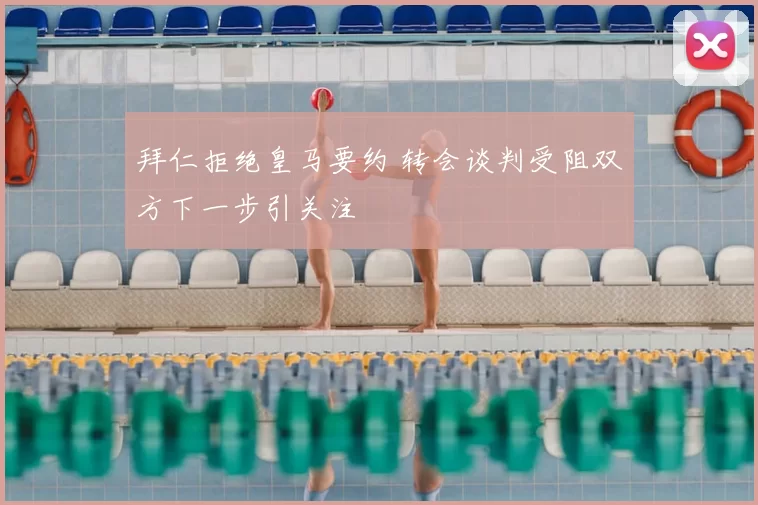 拜仁拒绝皇马要约 转会谈判受阻双方下一步引关注