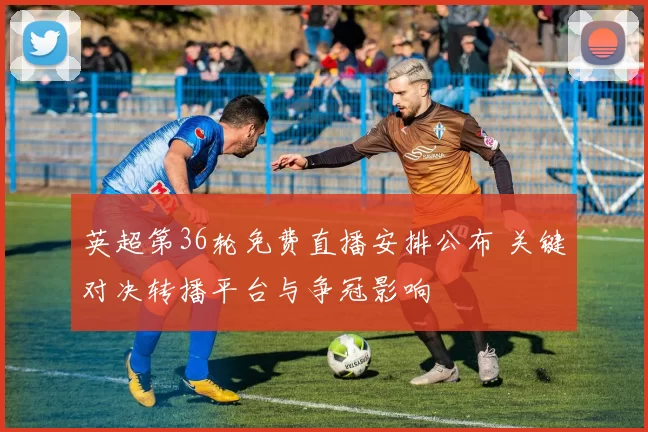 英超第36轮免费直播安排公布 关键对决转播平台与争冠影响