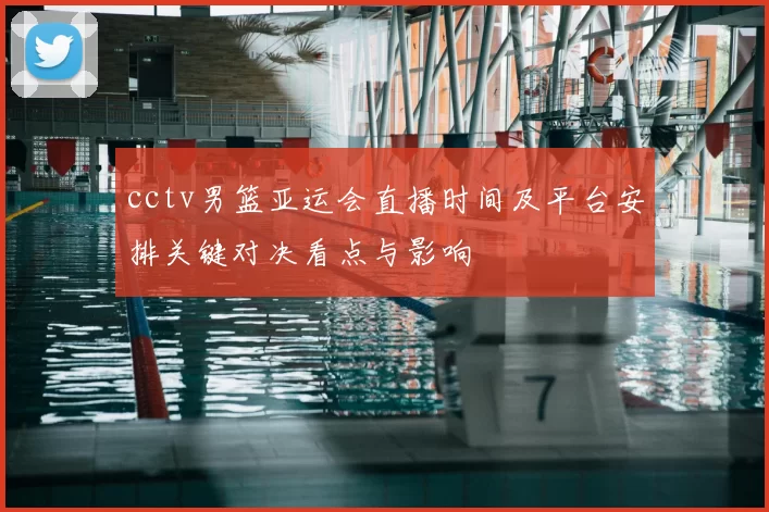 cctv男篮亚运会直播时间及平台安排关键对决看点与影响