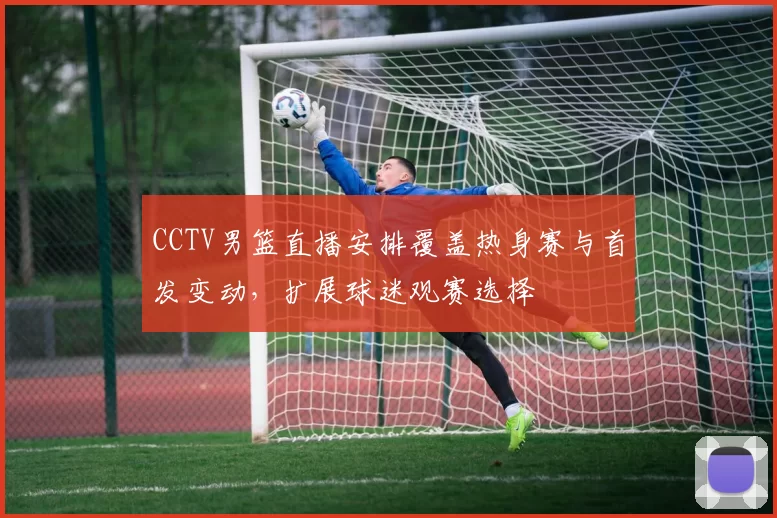 CCTV男篮直播安排覆盖热身赛与首发变动，扩展球迷观赛选择