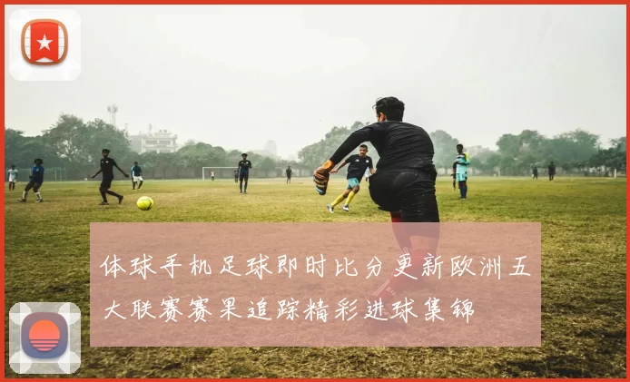体球手机足球即时比分更新欧洲五大联赛赛果追踪精彩进球集锦
