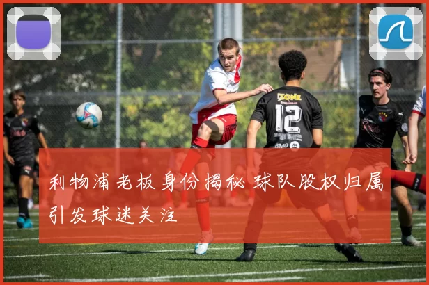 利物浦老板身份揭秘 球队股权归属引发球迷关注