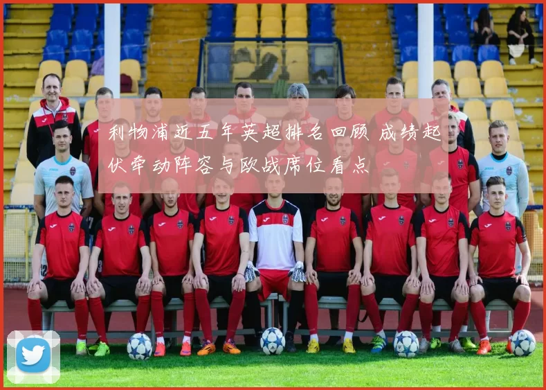 利物浦近五年英超排名回顾 成绩起伏牵动阵容与欧战席位看点