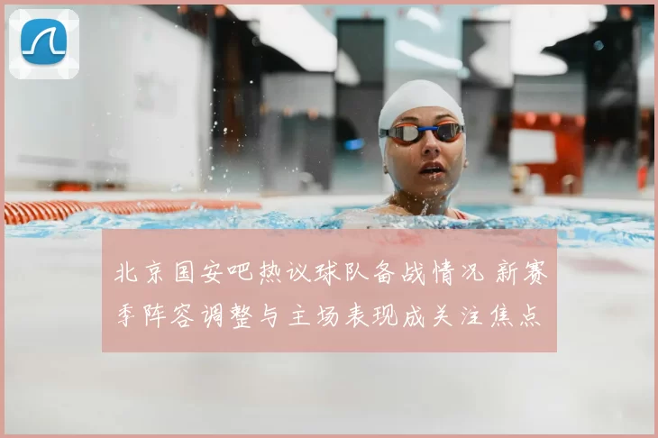 北京国安吧热议球队备战情况 新赛季阵容调整与主场表现成关注焦点
