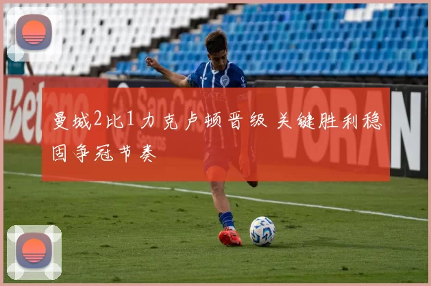曼城2比1力克卢顿晋级 关键胜利稳固争冠节奏
