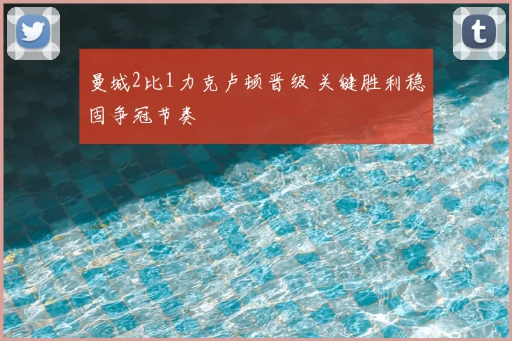 曼城2比1力克卢顿晋级 关键胜利稳固争冠节奏