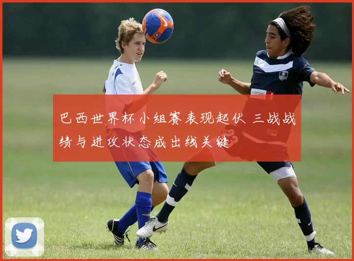 巴西世界杯小组赛表现起伏 三战战绩与进攻状态成出线关键