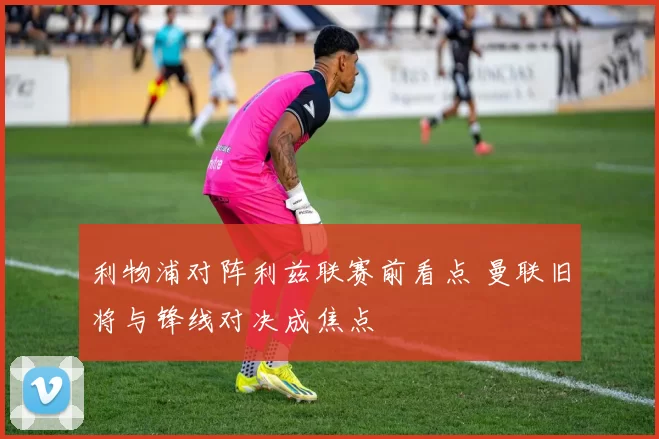 利物浦对阵利兹联赛前看点 曼联旧将与锋线对决成焦点