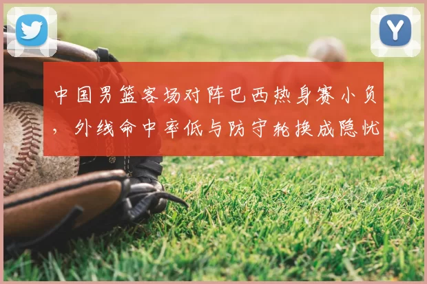中国男篮客场对阵巴西热身赛小负，外线命中率低与防守轮换成隐忧