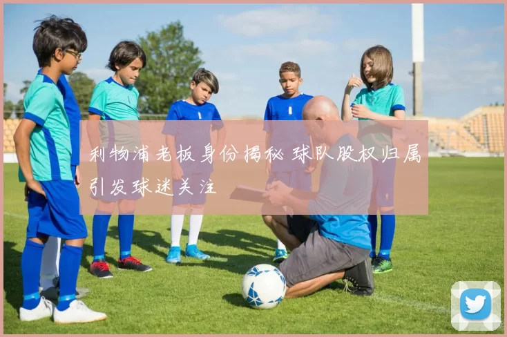 利物浦老板身份揭秘 球队股权归属引发球迷关注