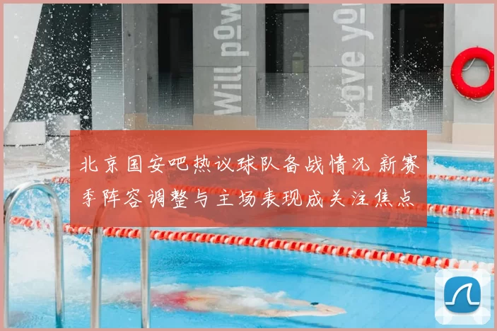 北京国安吧热议球队备战情况 新赛季阵容调整与主场表现成关注焦点
