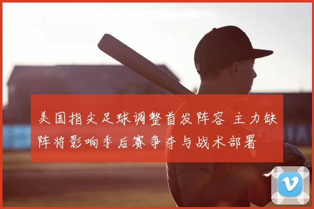 美国指尖足球调整首发阵容 主力缺阵将影响季后赛争夺与战术部署