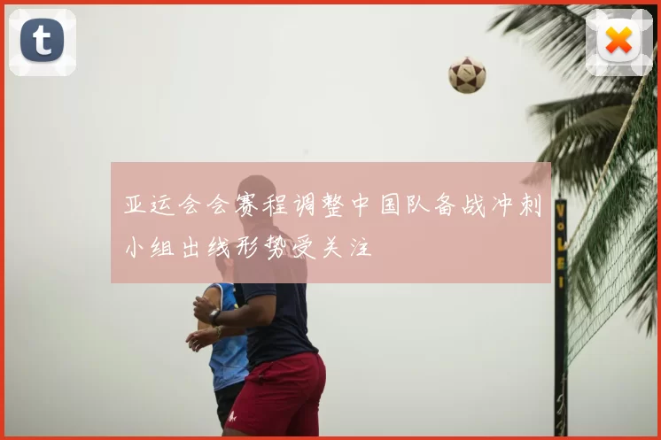 亚运会会赛程调整中国队备战冲刺小组出线形势受关注