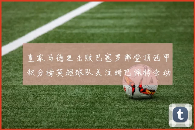 皇家马德里击败巴塞罗那登顶西甲积分榜英超球队关注姆巴佩转会动态
