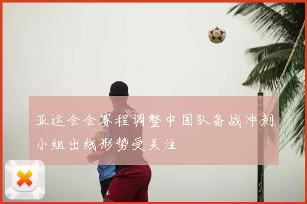 亚运会会赛程调整中国队备战冲刺小组出线形势受关注