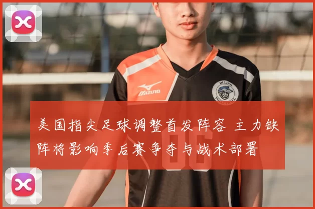 美国指尖足球调整首发阵容 主力缺阵将影响季后赛争夺与战术部署