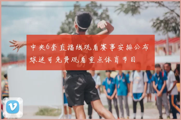 中央6套直播线观看赛事安排公布 球迷可免费观看重点体育节目