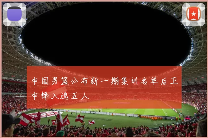 中国男篮公布新一期集训名单后卫中锋入选五人
