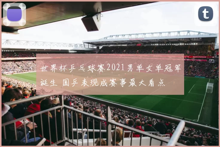 世界杯乒乓球赛2021男单女单冠军诞生 国乒表现成赛事最大看点