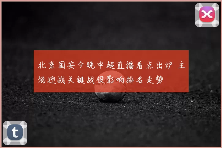 北京国安今晚中超直播看点出炉 主场迎战关键战役影响排名走势