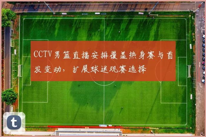 CCTV男篮直播安排覆盖热身赛与首发变动，扩展球迷观赛选择