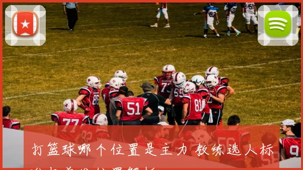 打篮球哪个位置是主力 教练选人标准与首发位置解析