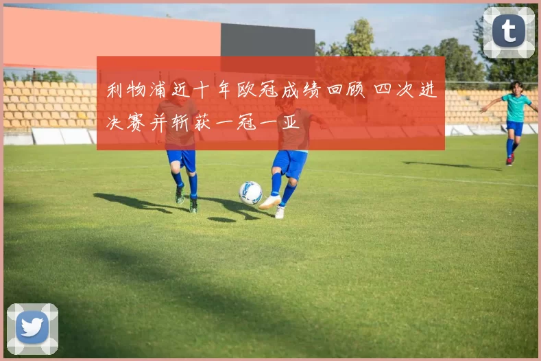利物浦近十年欧冠成绩回顾 四次进决赛并斩获一冠一亚