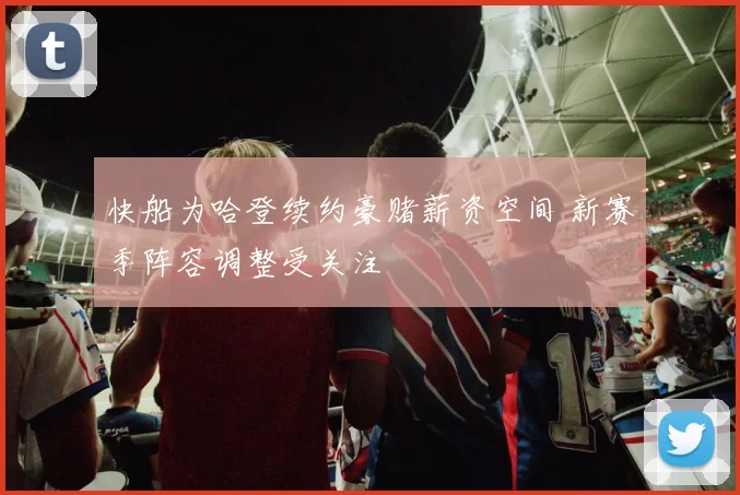 快船为哈登续约豪赌薪资空间 新赛季阵容调整受关注