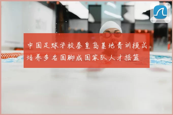 中国足球学校秦皇岛基地青训模式培养多名国脚成国家队人才摇篮