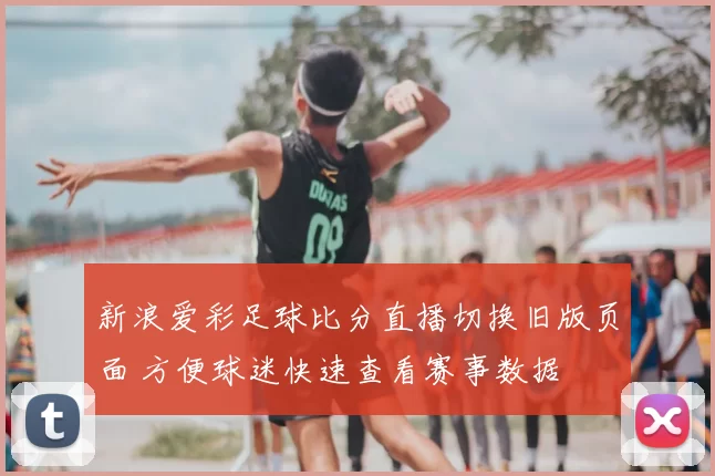 新浪爱彩足球比分直播切换旧版页面 方便球迷快速查看赛事数据