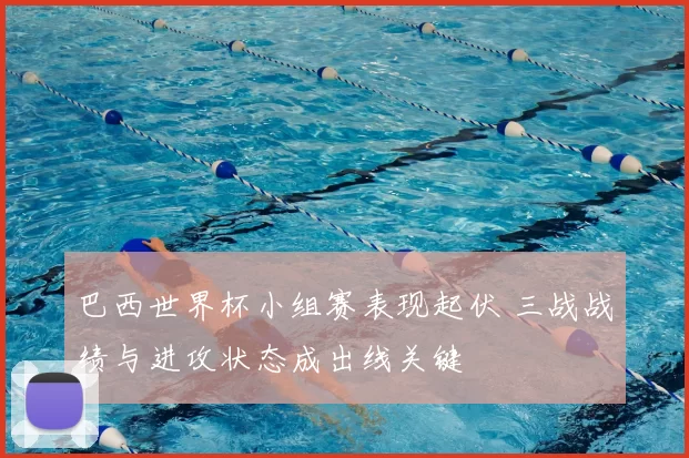 巴西世界杯小组赛表现起伏 三战战绩与进攻状态成出线关键